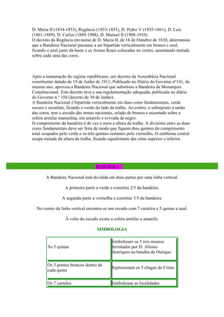 D. Maria II (1834-1853), Regência (1853-1855), D. Pedro V (1855-1861), D. Luís
(1861-1889), D. Carlos (1889-1908), D. Manuel II (1908-1910)
O decreto da Regência em nome de D. Maria II, de 18 de Outubro de 1830, determinou
que a Bandeira Nacional passasse a ser bipartida verticalmente em branco e azul,
ficando o azul junto da haste e as Armas Reais colocadas no centro, assentando metade
sobre cada uma das cores.



Após a instauração do regime republicano, um decreto da Assembleia Nacional
constituinte datado de 19 de Junho de 1911, Publicado no Diário do Governo nº141, do
mesmo ano, aprovou a Bandeira Nacional que substituiu a Bandeira da Monarquia
Constitucional. Este decreto teve a sua regulamentação adequada, publicada no diário
do Governo n.º 150 (decreto de 30 de Junho).
A Bandeira Nacional é bipartida verticalmente em duas cores fundamentais, verde
escuro e escarlate, ficando o verde do lado da tralha. Ao centro, e sobreposto à união
das cores, tem o escudo das armas nacionais, orlado de branco e assentado sobre a
esfera armilar manuelina, em amarelo e avivada de negro.
O comprimento da bandeira é de vez e meia a altura da tralha. A divisória entre as duas
cores fundamentais deve ser feita de modo que fiquem dois quintos do comprimento
total ocupados pelo verde e os três quintos restantes pelo vermelho. O emblema central
ocupa metade da altura da tralha, ficando equidistante das orlas superior e inferior.



                                        BANDE
                                   BANDEIRA

       A Bandeira Nacional está dividida em duas partes por uma linha vertical.

                  A primeira parte a verde e constitui 2/5 da bandeira.

                A segunda parte a vermelha e constitui 3/5 da bandeira.

  No centro da linha vertical encontra-se um escudo com 7 castelos e 5 quinas a azul.

                  À volta do escudo existe a esfera armilar a amarelo.

                                    SIMBOLOGIA

                                            Simbolizam os 5 reis mouros
        As 5 quinas                         derrotados por D. Afonso
                                            Henriques na batalha de Ourique.

        Os 5 pontos brancos dentro de
                                            Representam as 5 chagas de Cristo.
        cada quina

        Os 7 castelos                       Simbolizam as localidades
 