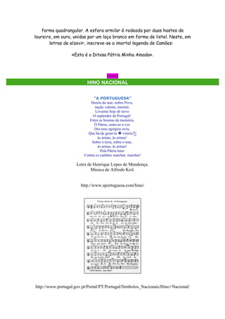 forma quadrangular. A esfera armilar é rodeada por duas hastes de
loureiro, em ouro, unidas por um laço branco em forma de listel. Neste, em
       letras de elzevir, inscreve-se a imortal legenda de Camões:

                  «Esta é a Ditosa Pátria Minha Amada».



                                       HINO
                          HINO NACIONAL


                               "A PORTUGUESA"
                             Heróis do mar, nobre Povo,
                                nação valente, imortal,
                                Levantai hoje de novo
                              O esplendor de Portugal!
                            Entre as brumas da memória,
                               Ò Pátria, sente-se a voz
                               Dos teus egrégios avós,
                           Que há-de guiar-te � vitória!·
                                 às armas, às armas!
                             Sobre a terra, sobre o mar,
                                 às armas, às armas!
                                   Pela Pátria lutar
                         Contra os canhões marchar, marchar!

                     Letra de Henrique Lopes de Mendonça.
                            Música de Alfredo Keil.


                       http://www.aportuguesa.com/hino/




http://www.portugal.gov.pt/Portal/PT/Portugal/Simbolos_Nacionais/Hino+Nacional/
 