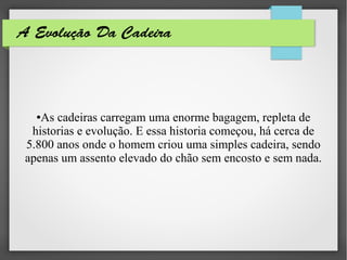 A Evolução Da Cadeira
●As cadeiras carregam uma enorme bagagem, repleta de
historias e evolução. E essa historia começou, há cerca de
5.800 anos onde o homem criou uma simples cadeira, sendo
apenas um assento elevado do chão sem encosto e sem nada.
 