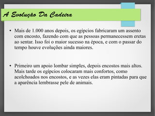 A Evolução Da Cadeira
● Mais de 1.000 anos depois, os egípcios fabricaram um assento
com encosto, fazendo com que as pessoas permanecessem eretas
ao sentar. Isso foi o maior sucesso na época, e com o passar do
tempo houve evoluções ainda maiores.
● Primeiro um apoio lombar simples, depois encostos mais altos.
Mais tarde os egípcios colocaram mais confortos, como
acolchoados nos encostos, e as vezes elas eram pintadas para que
a aparência lembrasse pele de animais.
 