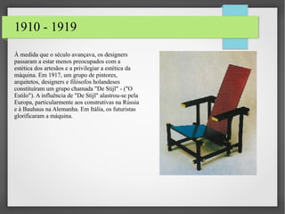 1910 - 1919
À medida que o século avançava, os designers
passaram a estar menos preocupados com a
estética dos artesãos e a privilegiar a estética da
máquina. Em 1917, um grupo de pintores,
arquitetos, designers e filósofos holandeses
constituíram um grupo chamada "De Stijl" - ("O
Estilo"). A influência de "De Stijl" alastrou-se pela
Europa, particularmente aos construtivas na Rússia
e à Bauhaus na Alemanha. Em Itália, os futuristas
glorificaram a máquina.
 