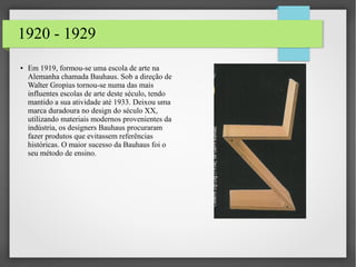 1920 - 1929
● Em 1919, formou-se uma escola de arte na
Alemanha chamada Bauhaus. Sob a direção de
Walter Gropius tornou-se numa das mais
influentes escolas de arte deste século, tendo
mantido a sua atividade até 1933. Deixou uma
marca duradoura no design do século XX,
utilizando materiais modernos provenientes da
indústria, os designers Bauhaus procuraram
fazer produtos que evitassem referências
históricas. O maior sucesso da Bauhaus foi o
seu método de ensino.
 