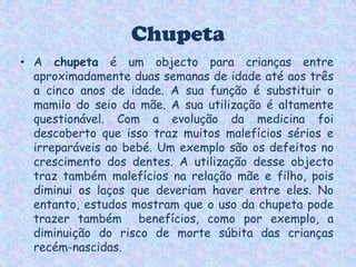 ChupetaA chupeta é um objecto para crianças entre aproximadamente duas semanas de idade até aos três a cinco anos de idade. A sua função é substituir o mamilo do seio da mãe. A sua utilização é altamente questionável. Com a evolução da medicina foi descoberto que isso traz muitos malefícios sérios e irreparáveis ao bebé. Um exemplo são os defeitos no crescimento dos dentes. A utilização desse objecto traz também malefícios na relação mãe e filho, pois diminui os laços que deveriam haver entre eles. No entanto, estudos mostram que o uso da chupeta pode trazer também  benefícios, como por exemplo, a diminuição do risco de morte súbita das crianças recém-nascidas.