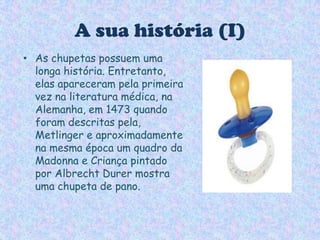 A sua história (I)As chupetas possuem uma longa história. Entretanto, elas apareceram pela primeira vez na literatura médica, na Alemanha, em 1473 quando foram descritas pela, Metlinger e aproximadamente na mesma época um quadro da Madonna e Criança pintado por Albrecht Durer mostra uma chupeta de pano. 