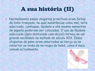 A sua história (II)Normalmente essas chupetas primitivas eram feitas de linho trançado, na qual substâncias como mel, leite adocicado, conhaque, láudano e até mesmo sementes de papoila poderiam ser colocadas. O uso de láudano adocicado (ópio misturado com álcool) tornou-se um grande escândalo na metade do século XIX. Essas chupetas de pano eram amarradas ao berço ou ao cobertor ao invés de na roupa do bebé, como é mais comum actualmente.