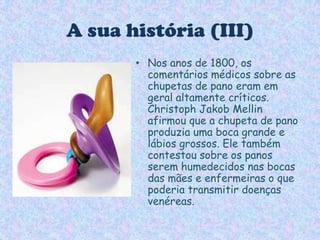 A sua história (III)Nos anos de 1800, os comentários médicos sobre as chupetas de pano eram em geral altamente críticos. ChristophJakobMellin afirmou que a chupeta de pano produzia uma boca grande e lábios grossos. Ele também contestou sobre os panos serem humedecidos nas bocas das mães e enfermeiras o que poderia transmitir doenças venéreas.