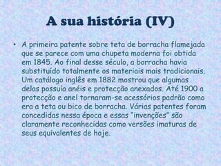 A sua história (IV)A primeira patente sobre teta de borracha flamejada que se parece com uma chupeta moderna foi obtida em 1845. Ao final desse século, a borracha havia substituído totalmente os materiais mais tradicionais. Um catálogo inglês em 1882 mostrou que algumas delas possuía anéis e protecção anexados. Até 1900 a protecção e anel tornaram-se acessórios padrão como era a teta ou bico de borracha. Várias patentes foram concedidas nessa época e essas “invenções” são claramente reconhecidas como versões imaturas de seus equivalentes de hoje.