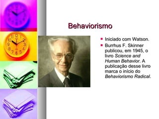 BehaviorismoBehaviorismo
 Iniciado com Watson.Iniciado com Watson.
 Burrhus F. SkinnerBurrhus F. Skinner
publicou, em 1945, opublicou, em 1945, o
livrolivro Science andScience and
Human BehaviorHuman Behavior. A. A
publicação desse livropublicação desse livro
marca o início domarca o início do
Behaviorismo RadicalBehaviorismo Radical..
 