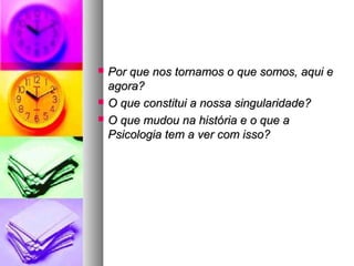  Por que nos tornamos o que somos, aqui ePor que nos tornamos o que somos, aqui e
agora?agora?
 O que constitui a nossa singularidade?O que constitui a nossa singularidade?
 O que mudou na história e o que aO que mudou na história e o que a
Psicologia tem a ver com isso?Psicologia tem a ver com isso?
 