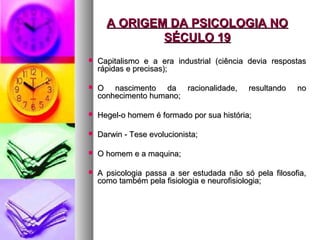 A ORIGEM DA PSICOLOGIA NOA ORIGEM DA PSICOLOGIA NO
SÉCULO 19SÉCULO 19
 Capitalismo e a era industrial (ciência devia respostasCapitalismo e a era industrial (ciência devia respostas
rápidas e precisas);rápidas e precisas);
 O nascimento da racionalidade, resultando noO nascimento da racionalidade, resultando no
conhecimento humano;conhecimento humano;
 Hegel-o homem é formado por sua história;Hegel-o homem é formado por sua história;
 Darwin - Tese evolucionista;Darwin - Tese evolucionista;
 O homem e a maquina;O homem e a maquina;
 A psicologia passa a ser estudada não só pela filosofia,A psicologia passa a ser estudada não só pela filosofia,
como também pela fisiologia e neurofisiologia;como também pela fisiologia e neurofisiologia;
 