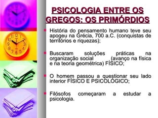 PSICOLOGIA ENTRE OS
GREGOS: OS PRIMÓRDIOS
   História do pensamento humano teve seu
    apogeu na Grécia, 700 a.C. (conquistas de
    territórios e riquezas);

   Buscaram       soluções     práticas     na
    organização social        (avanço na física
    e na teoria geométrica) FÍSICO;

   O homem passou a questionar seu lado
    interior FÍSICO E PSICOLÓGICO;

   Filósofos começaram       a    estudar   a
    psicologia.
 