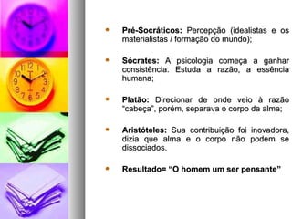    Pré-Socráticos: Percepção (idealistas e os
    materialistas / formação do mundo);

   Sócrates: A psicologia começa a ganhar
    consistência. Estuda a razão, a essência
    humana;

   Platão: Direcionar de onde veio à razão
    “cabeça”, porém, separava o corpo da alma;

   Aristóteles: Sua contribuição foi inovadora,
    dizia que alma e o corpo não podem se
    dissociados.

   Resultado= “O homem um ser pensante”
 