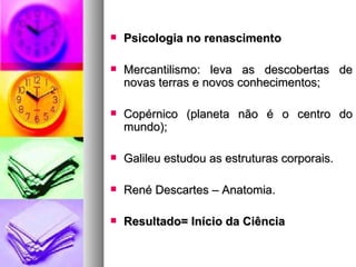    Psicologia no renascimento

   Mercantilismo: leva as descobertas de
    novas terras e novos conhecimentos;

   Copérnico (planeta não é o centro do
    mundo);

   Galileu estudou as estruturas corporais.

   René Descartes – Anatomia.

   Resultado= Início da Ciência
 