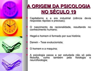 A ORIGEM DA PSICOLOGIA
     NO SÉCULO 19
   Capitalismo e a era industrial (ciência devia
    respostas rápidas e precisas);

   O nascimento da racionalidade, resultando no
    conhecimento humano;

   Hegel-o homem é formado por sua história;

   Darwin - Tese evolucionista;

   O homem e a maquina;

   A psicologia passa a ser estudada não só pela
    filosofia, como também pela fisiologia e
    neurofisiologia;
 
