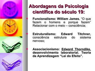 Abordagens da Psicologia
     científica do século 19:
    Funcionalismo: William James. “O que
     fazem o homens e porque fazem”
     Relacionar com o meio – consciência;

    Estruturalismo:    Edward   Titchner,
     consciência   estrutura  do   sistema
     nervoso;

    Associacionismo: Edward Thorndike,
     desenvolvimento laboratorial. Teoria
     da Aprendizagem “Lei do Efeito”.
 