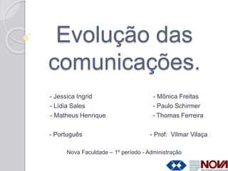 Evolução das
comunicações.
- Jessica Ingrid - Mônica Freitas
- Lídia Sales - Paulo Schirmer
- Matheus Henrique - Thomas Ferreira
- Português - Prof: Vilmar Vilaça
Nova Faculdade – 1º período - Administração
 