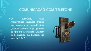COMUNICAÇÃO COM TELEFONE
• O TELEFONE, essa
maravilhosa invenção trouxe
ao homem e ao mundo uma
grande parcela de progresso,
surgiu de Alexandre Graham
Bell, nascido na Escócia, no
ano de 1847.
 