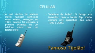 CELULAR
• A real história do telefone
móvel, também conhecido
como celular, começou em
1973, quando foi efetuada a
primeira chamada de um
telefone móvel para um
telefone fixo
• "telefone de bolso". O design era
inovador, com a frente flip, muito
comum nos aparelhos dos anos
1990 e 2000.
 