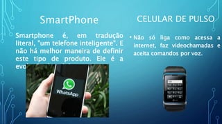 CELULAR DE PULSO
• Não só liga como acessa a
internet, faz videochamadas e
aceita comandos por voz.
SmartPhone
Smartphone é, em tradução
literal, "um telefone inteligente". E
não há melhor maneira de definir
este tipo de produto. Ele é a
evolução do celular.
 