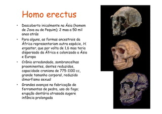 Homo erectus
•   Descoberto inicalmente na Ásia (homem
    de Java ou de Pequim); 2 maa a 50 mil
    anos atrás
•   Para alguns, as formas ancestrais da
    África representariam outra espécie, H.
    ergaster, que por volta de 1,6 maa teria
    dispersado da África e colonizado a Ásia
    e Europa
•   Crânio arredondado, sombrancelhas
    proeminentes, dentes reduzidos,
    capacidade craniana de 775-1100 cc,
    grande tamanho corporal, reduzido
    dimorfismo sexual
•   Grandes avanços na fabricação de
    ferramentas de pedra, uso do fogo;
    erupção dentária atrasada sugere
    infância prolongada
 