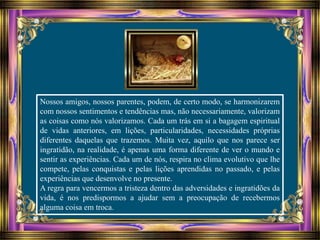Nossos amigos, nossos parentes, podem, de certo modo, se harmonizarem
com nossos sentimentos e tendências mas, não necessariamente, valorizam
as coisas como nós valorizamos. Cada um trás em si a bagagem espiritual
de vidas anteriores, em lições, particularidades, necessidades próprias
diferentes daquelas que trazemos. Muita vez, aquilo que nos parece ser
ingratidão, na realidade, é apenas uma forma diferente de ver o mundo e
sentir as experiências. Cada um de nós, respira no clima evolutivo que lhe
compete, pelas conquistas e pelas lições aprendidas no passado, e pelas
experiências que desenvolve no presente.
A regra para vencermos a tristeza dentro das adversidades e ingratidões da
vida, é nos predispormos a ajudar sem a preocupação de recebermos
alguma coisa em troca.
 