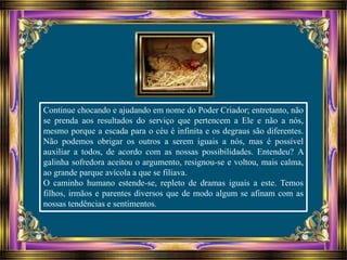 Continue chocando e ajudando em nome do Poder Criador; entretanto, não
se prenda aos resultados do serviço que pertencem a Ele e não a nós,
mesmo porque a escada para o céu é infinita e os degraus são diferentes.
Não podemos obrigar os outros a serem iguais a nós, mas é possível
auxiliar a todos, de acordo com as nossas possibilidades. Entendeu? A
galinha sofredora aceitou o argumento, resignou-se e voltou, mais calma,
ao grande parque avícola a que se filiava.
O caminho humano estende-se, repleto de dramas iguais a este. Temos
filhos, irmãos e parentes diversos que de modo algum se afinam com as
nossas tendências e sentimentos.
 
