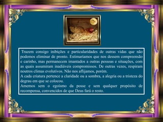 Trazem consigo inibições e particularidades de outras vidas que não
podemos eliminar de pronto. Estimaríamos que nos dessem compreensão
e carinho, mas permanecem imantados a outras pessoas e situações, com
as quais assumiram inadiáveis compromissos. De outras vezes, respiram
noutros climas evolutivos. Não nos aflijamos, porém.
A cada criatura pertence a claridade ou a sombra, a alegria ou a tristeza do
degrau em que se colocou.
Amemos sem o egoísmo da posse e sem qualquer propósito de
recompensa, convencidos de que Deus fará o resto.
 