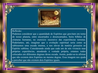 Reflexão:
Podemos considerar que a quantidade de Espíritos que gravitam em torno
do nosso planeta, entre encarnados e desencarnados, beira bilhões de
criaturas humanas, no exercício sucessivo das experiências terrenas.
Poderíamos, até, imaginar que a evolução espiritual seria como se
subíssemos uma escada imensa, a nos elevar da matéria grosseira ao
Espírito sublime. Considerando ainda que cada um de nós vivencia suas
próprias experiências, atendendo à vontade própria, estamos todos
colocados em diferentes degraus dessa escada. Assim, poder-se-ia afirmar
que não existem dois Espíritos no mesmo degrau. Essa imagem nos ajuda
a perceber que não existem dois Espíritos iguais.
 