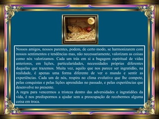 Nossos amigos, nossos parentes, podem, de certo modo, se harmonizarem com
nossos sentimentos e tendências mas, não necessariamente, valorizam as coisas
como nós valorizamos. Cada um trás em si a bagagem espiritual de vidas
anteriores, em lições, particularidades, necessidades próprias diferentes
daquelas que trazemos. Muita vez, aquilo que nos parece ser ingratidão, na
realidade, é apenas uma forma diferente de ver o mundo e sentir as
experiências. Cada um de nós, respira no clima evolutivo que lhe compete,
pelas conquistas e pelas lições aprendidas no passado, e pelas experiências que
desenvolve no presente.
A regra para vencermos a tristeza dentro das adversidades e ingratidões da
vida, é nos predispormos a ajudar sem a preocupação de recebermos alguma
coisa em troca.
 