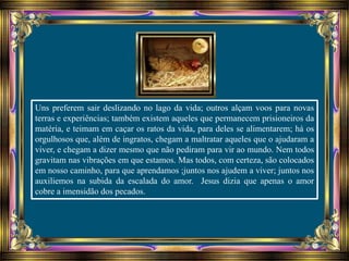 Uns preferem sair deslizando no lago da vida; outros alçam voos para novas
terras e experiências; também existem aqueles que permanecem prisioneiros da
matéria, e teimam em caçar os ratos da vida, para deles se alimentarem; há os
orgulhosos que, além de ingratos, chegam a maltratar aqueles que o ajudaram a
viver, e chegam a dizer mesmo que não pediram para vir ao mundo. Nem todos
gravitam nas vibrações em que estamos. Mas todos, com certeza, são colocados
em nosso caminho, para que aprendamos ;juntos nos ajudem a viver; juntos nos
auxiliemos na subida da escalada do amor. Jesus dizia que apenas o amor
cobre a imensidão dos pecados.
 