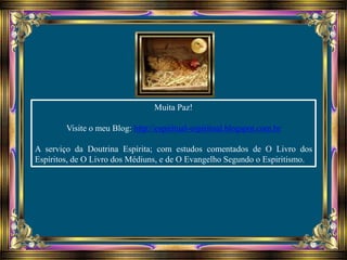 Muita Paz!
Visite o meu Blog: http://espiritual-espiritual.blogspot.com.br
A serviço da Doutrina Espírita; com estudos comentados de O Livro dos
Espíritos, de O Livro dos Médiuns, e de O Evangelho Segundo o Espiritismo.
 