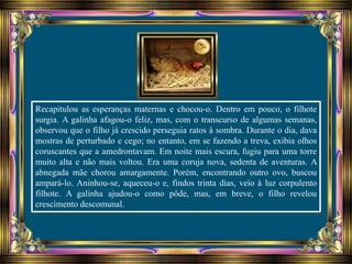 Recapitulou as esperanças maternas e chocou-o. Dentro em pouco, o filhote
surgia. A galinha afagou-o feliz, mas, com o transcurso de algumas semanas,
observou que o filho já crescido perseguia ratos à sombra. Durante o dia, dava
mostras de perturbado e cego; no entanto, em se fazendo a treva, exibia olhos
coruscantes que a amedrontavam. Em noite mais escura, fugiu para uma torre
muito alta e não mais voltou. Era uma coruja nova, sedenta de aventuras. A
abnegada mãe chorou amargamente. Porém, encontrando outro ovo, buscou
ampará-lo. Aninhou-se, aqueceu-o e, findos trinta dias, veio à luz corpulento
filhote. A galinha ajudou-o como pôde, mas, em breve, o filho revelou
crescimento descomunal.
 