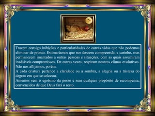 Trazem consigo inibições e particularidades de outras vidas que não podemos
eliminar de pronto. Estimaríamos que nos dessem compreensão e carinho, mas
permanecem imantados a outras pessoas e situações, com as quais assumiram
inadiáveis compromissos. De outras vezes, respiram noutros climas evolutivos.
Não nos aflijamos, porém.
A cada criatura pertence a claridade ou a sombra, a alegria ou a tristeza do
degrau em que se colocou.
Amemos sem o egoísmo da posse e sem qualquer propósito de recompensa,
convencidos de que Deus fará o resto.
 