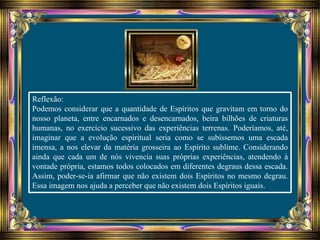 Reflexão:
Podemos considerar que a quantidade de Espíritos que gravitam em torno do
nosso planeta, entre encarnados e desencarnados, beira bilhões de criaturas
humanas, no exercício sucessivo das experiências terrenas. Poderíamos, até,
imaginar que a evolução espiritual seria como se subíssemos uma escada
imensa, a nos elevar da matéria grosseira ao Espírito sublime. Considerando
ainda que cada um de nós vivencia suas próprias experiências, atendendo à
vontade própria, estamos todos colocados em diferentes degraus dessa escada.
Assim, poder-se-ia afirmar que não existem dois Espíritos no mesmo degrau.
Essa imagem nos ajuda a perceber que não existem dois Espíritos iguais.
 