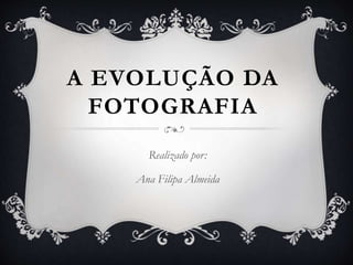 A EVOLUÇÃO DA
FOTOGRAFIA
Realizado por:
Ana Filipa Almeida
 