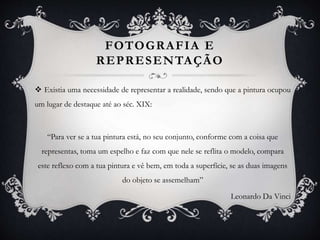 FOTOGRAFIA E
REPRESENTAÇÃO
 Existia uma necessidade de representar a realidade, sendo que a pintura ocupou
um lugar de destaque até ao séc. XIX:
“Para ver se a tua pintura está, no seu conjunto, conforme com a coisa que
representas, toma um espelho e faz com que nele se reflita o modelo, compara
este reflexo com a tua pintura e vê bem, em toda a superfície, se as duas imagens
do objeto se assemelham”
Leonardo Da Vinci
 