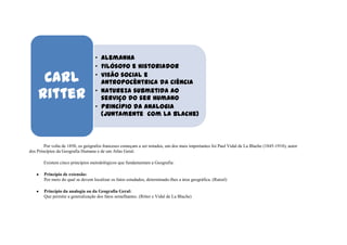 • Alemanha
                                   • Filósofo e historiador

     Carl                          • Visão social e
                                     antropocêntrica da ciência

    Ritter                         • Natureza submetida ao
                                     serviço do ser humano
                                   • Princípio da analogia
                                     (juntamente com La Blache)



        Por volta de 1850, os geógrafos franceses começam a ser notados, um dos mais importantes foi Paul Vidal de La Blache (1845-1918), autor
dos Princípios da Geografia Humana e de um Atlas Geral.

       Existem cinco princípios metodológicos que fundamentam a Geografia:

       Princípio de extensão:
       Por meio do qual se devem localizar os fatos estudados, determinado-lhes a área geográfica. (Ratzel)

       Princípio da analogia ou da Geografia Geral:
       Que permite a generalização dos fatos semelhantes. (Ritter e Vidal de La Blache)
 