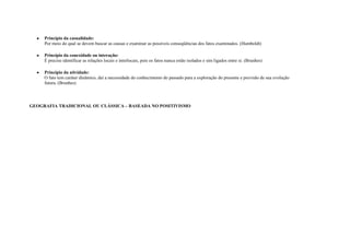 Princípio da casualidade:
     Por meio do qual se devem buscar as causas e examinar as possíveis conseqüências dos fatos examinados. (Humboldt)

     Princípio da conexidade ou interação:
     É preciso identificar as relações locais e interlocais, pois os fatos nunca estão isolados e sim ligados entre si. (Brunhes)

     Princípio da atividade:
     O fato tem caráter dinâmico, daí a necessidade do conhecimento do passado para a exploração do presente e previsão de sua evolução
     futura. (Brunhes)




GEOGRAFIA TRADICIONAL OU CLÁSSICA – BASEADA NO POSITIVISMO
 