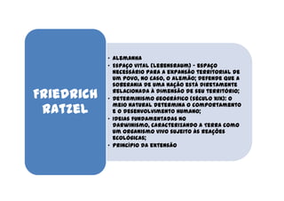 • Alemanha
            • Espaço vital (lebensraum) - espaço
              necessário para a expansão territorial de
              um povo, no caso, o alemão; defende que a
              soberania de uma nação está diretamente

Friedrich     relacionada à dimensão de seu território;
            • Determinismo geográfico (século XIX): o

 Ratzel       meio natural determina o comportamento
              e o desenvolvimento humano;
            • Ideias fundamentadas no
              darwinismo, caracterizando a Terra como
              um organismo vivo sujeito às reações
              ecológicas;
            • Princípio da extensão
 