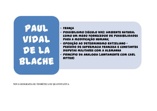 Paul                           • França
                                    • Possibilismo (século XIX): ambiente natural

     Vidal
                                      como um mero fornecedor de possibilidades
                                      para a modificação humana;
                                    • Oposição ao determinismo ratzeliano -

     de La
                                      período de supremacia francesa e constantes
                                      disputas militares com a alemanha
                                    • Princípio da analogia (juntamente com Carl

    Blache
                                      Ritter)




NOVA GEOGRAFIA OU TEORÉTICA OU QUANTITATIVA
 
