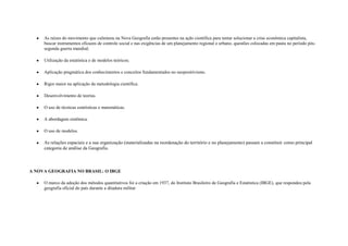 As raízes do movimento que culminou na Nova Geografia estão presentes na ação científica para tentar solucionar a crise econômica capitalista,
     buscar instrumentos eficazes de controle social e nas exigências de um planejamento regional e urbano, questões colocadas em pauta no período pós-
     segunda guerra mundial;

     Utilização da estatística e de modelos teóricos;

     Aplicação pragmática dos conhecimentos e conceitos fundamentados no neopositivismo.

     Rigor maior na aplicação da metodologia científica.

     Desenvolvimento de teorias.

     O uso de técnicas estatísticas e matemáticas.

     A abordagem sistêmica.

     O uso de modelos.

     As relações espaciais e a sua organização (materializadas na reordenação do território e no planejamento) passam a constituir como principal
     categoria de análise da Geografia.



A NOVA GEOGRAFIA NO BRASIL: O IBGE

     O marco da adoção dos métodos quantitativos foi a criação em 1937, do Instituto Brasileiro de Geografia e Estatística (IBGE), que respondeu pela
     geografia oficial do país durante a ditadura militar
 
