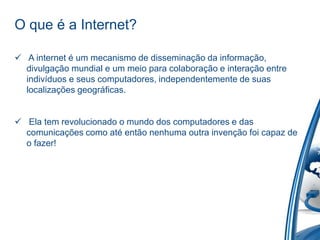 O que é a Internet?
 A internet é um mecanismo de disseminação da informação,
divulgação mundial e um meio para colaboração e interação entre
indivíduos e seus computadores, independentemente de suas
localizações geográficas.
 Ela tem revolucionado o mundo dos computadores e das
comunicações como até então nenhuma outra invenção foi capaz de
o fazer!
 