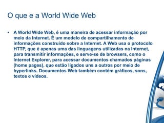 O que e a World Wide Web
• A World Wide Web, é uma maneira de acessar informação por
meio da Internet. É um modelo de compartilhamento de
informações construído sobre a Internet. A Web usa o protocolo
HTTP, que é apenas uma das linguagens utilizadas na Internet,
para transmitir informações, e serve-se de browsers, como o
Internet Explorer, para acessar documentos chamados páginas
(home pages), que estão ligados uns a outros por meio de
hyperlinks. Documentos Web também contém gráficos, sons,
textos e vídeos.
 