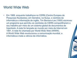World Wide Web
• Em 1989, enquanto trabalhava no CERN (Centro Europeu de
Pesquisas Nucleares), em Genebra, na Suíça, o cientista da
informática e informação de inglês, Tim Berners-Lee (1955) escreveu
um programa que permitiu os cientistas do CERN compartilharem o
seu trabalho por meio de um sistema global de documentos de
hipertexto. A rede foi lançada ao mundo por meio da Internet em
1991. A rede foi chamada por World Wide Web (WWW).
A World Wide Web revolucionou a comunicação mundial, a
informática e toda a ciência da informática.
 