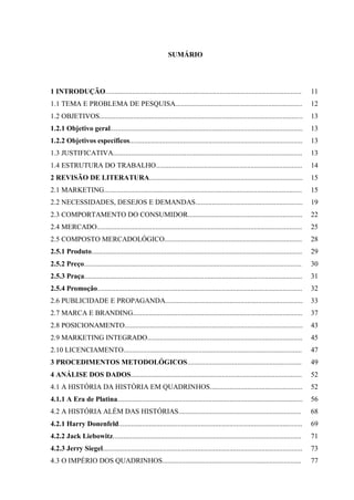 9
SUMÁRIO
1 INTRODUÇÃO..............................................................................................................
1.1 TEMA E PROBLEMA DE PESQUISA.......................................................................
1.2 OBJETIVOS..................................................................................................................
1.2.1 Objetivo geral............................................................................................................
1.2.2 Objetivos específicos.................................................................................................
1.3 JUSTIFICATIVA..........................................................................................................
1.4 ESTRUTURA DO TRABALHO..................................................................................
2 REVISÃO DE LITERATURA......................................................................................
2.1 MARKETING...............................................................................................................
2.2 NECESSIDADES, DESEJOS E DEMANDAS............................................................
2.3 COMPORTAMENTO DO CONSUMIDOR................................................................
2.4 MERCADO...................................................................................................................
2.5 COMPOSTO MERCADOLÓGICO.............................................................................
2.5.1 Produto......................................................................................................................
2.5.2 Preço..........................................................................................................................
2.5.3 Praça..........................................................................................................................
2.5.4 Promoção...................................................................................................................
2.6 PUBLICIDADE E PROPAGANDA.............................................................................
2.7 MARCA E BRANDING...............................................................................................
2.8 POSICIONAMENTO....................................................................................................
2.9 MARKETING INTEGRADO.......................................................................................
2.10 LICENCIAMENTO....................................................................................................
3 PROCEDIMENTOS METODOLÓGICOS................................................................
4 ANÁLISE DOS DADOS................................................................................................
4.1 A HISTÓRIA DA HISTÓRIA EM QUADRINHOS....................................................
4.1.1 A Era de Platina........................................................................................................
4.2 A HISTÓRIA ALÉM DAS HISTÓRIAS.....................................................................
4.2.1 Harry Donenfeld.......................................................................................................
4.2.2 Jack Liebowitz..........................................................................................................
4.2.3 Jerry Siegel................................................................................................................
4.3 O IMPÉRIO DOS QUADRINHOS..............................................................................
11
12
13
13
13
13
14
15
15
19
22
25
28
29
30
31
32
33
37
43
45
47
49
52
52
56
68
69
71
73
77
 