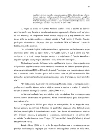 99
para Harry, havia os mercados estrangeiros a perder. Hitler já tinha dito que o Super-
Homem era judeu e proibira sua circulação no país; Mussolini seguira o exemplo. A
Europa inteira estava vindo abaixo. Se os nazistas continuassem vencendo, a bolha
do Super-Homem poderia estourar. Aquela talvez fosse a última boa mão no início
de uma longa e desastrosa noite em volta do feltro verde.
A edição de estréia do Capitão América, contava como o recruta do exército
experimentando uma fórmula, o transformaria em um supersoldado. Capitão América lutava
ao lado de Bucky, seu companheiro mirim. Patati e Braga (2006, p. 81) lembram que “nove
meses após sua estréia aconteceu o ataque japonês a Pearl Harbor. O Capitão América
participaria ativamente da criação do clima pela entrada dos EUA na 2ª Guerra”. O resto da
história, real, todos lembram.
“As revistas do Capitão vendiam aos milhares e passaram a ser distribuídas às tropas
americanas como forma de apoio moral”, cita Guedes (2004, p. 32) e lembra que “era
corriqueiro ver o herói esmagar inimigos nazistas – principalmente O Caveira Vermelha –
enquanto o próprio Bucky chegou a humilhar Hitler, numa surra antológica”.
No início das histórias de Super-Heróis o público-alvo eram as crianças, porém com
a explosão da Segunda Grande Guerra o mercado consumidor era formado por outro público,
como menciona Jones (2006, p. 289, grifo do autor), “o mercado alvo eram as crianças, claro,
mas o volume de vendas durante a guerra indicava outra coisa: os gibis estavam sendo lidos
por adultos que com certeza fingiam estar apenas dando vazão à „criança que existe em todos
nós‟”.
“De nada adianta fazer uma bela campanha publicitária se não se sabe para quem o
produto será vendido. Quanto mais o público a quem se destina o produto é conhecido,
maiores as chances de atingí-lo” comenta Lupetti (2000, p. 62).
A National conhecia bem seu público, pois, os criadores dos personagens eram
leitores assíduos das histórias em quadrinhos. Assim, conheciam bem o que o público estava
querendo ver e ler.
A adaptação das história para atingir um outro público, foi ao longo dos anos,
fazendo com que as empresas de histórias em quadrinhos lançassem selos, definindo quais
histórias eram dirigidas à determinada faixa etária. Desta forma, ela mantinha seu público-
alvo primário, crianças, e conquista o consumidor, transformando-o em público-alvo
secundário. Os selos lançados foram: Vertigo (DC Comics), Dark Horse (DC Comics), Marvel
Max (Marvel Comics).
Patati e Braga (2006, p. 81, grifo do autor) lembram que o personagem marcou
presença na mudança de linguagem que viriam nos anos seguintes, criando um novo estilo,
 