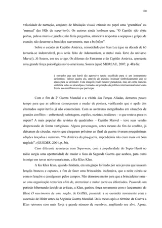 100
velocidade de narração, conjunto de fabulação visual, criando no papel uma „gramática‟ ou
„manual‟ das HQs de super-herói. Os autores ainda lembram que, “O Capitão não abria
portas, pulava muros e janelas; não fazia perguntas, arrancava respostas a sopapos e golpes de
escudo; não desarmava bandidos suavemente, mas a bofetões”.
Sobre o escudo do Capitão América, remodelado por Stan Lee (que na década de 60
tornaria-se indestrutível, pois seria feito de Adamantium, o metal mais forte do universo
Marvel), Jô Soares, em seu artigo, Os dilemas do Fantasma e do Capitão América, apresenta
uma grande força psicológica norte-americana, Soares (apud MOREAU, 2007, p. 48) diz:
é estranho que um herói tão agressivo tenha escolhido para si um instrumento
defensivo. Talvez queira ele, através do escudo, insinuar simbolicamente que só
ataca para se defender. Esta imagem pode parecer paradoxal, mas de certa maneira
sintetiza todas as desculpas e tomadas de posição da política internacional americana
frente aos conflitos em que participa.
Com o fim da 2ª Guerra Mundial e a vitória das Forças Aliadas, demorou pouco
tempo para que as editoras começassem a mudar de postura, verificando que o apelo dos
chamados super-heróis já não convenciam. Com as aventuras mergulhadas em situações de
grandes conflitos – enfrentando sabotagens, espiões, nazistas, traidores – o que restava para os
supers? A mais popular das revistas de quadrinhos – Capitão Marvel – teve suas vendas
despencando de forma vertiginosa. Alguns personagens, antes mesmo do fim do conflito, já
deixaram de circular, outros que chegaram próximo ao final da guerra tiveram pouquíssimas
edições lançadas e sumiram. “Na América do pós-guerra, super-heróis não eram mais um bom
negócio”. (GUEDES, 2004, p. 36).
Caso diferente aconteceu com Superman, com a popularidade do Super-Herói no
rádio surgiu uma oportunidade de mudar o foca da Segunda Guerra que acabou, para outro
inimigo em terras norte-americanas, a Ku Klux Klan.
A Ku Klux Klan, quando fundada, era um grupo formado por seis jovens que usavam
lençóis brancos e capuzes, a fim de fazer uma brincadeira inofensiva, que a noite cobria-se
com os lençóis e cavalgavam pelos campos. Não demorou muito para que a brincadeira torna-
se uma organização terrorista afim de, aterrorizar e matar escravos alforriados. Passando um
período hibernando devido às críticas, a Klan, ganhou força novamente com o lançamento do
filme O nascimento de uma nação, de Griffith, passando a se esconder novamente com a
ascensão de Hitler antes da Segunda Guerra Mundial. Dois meses após o término da Guerra a
Klan retornou com mais força e grande número de membros, ampliando seu alvo. Agora;
 