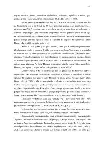 101
negros, católicos, judeus, comunistas, sindicalistas, imigrantes, agitadores e outros, que,
estando contra o status quo, seriam seus inimigos (DUBNER; LEVITT, 2005).
Stetson Kennedy, avesso às ideias da Klan, resolveu se infiltrar na organização a fim
de desmontá-la, isso já na década de 40. Após conseguir levantar todas as informações, os
esquemas, codificações usadas entre os membros; estratejou uma forma de enfraquecer e
derrubar a organização. Certa vez, assistiu um grupo de crianças que se divertiam em um jogo
de espionagem, onde eles trocavam senhas secretas. E pensou “não seria interessante, passar
para as crianças em todo o país as senhas e o restante dos segredos da organização” citam
Dubner e Levitt (2005, p. 66) e assim o fez.
Dubner e Levitt (2005, p. 66, grifo do autor) citam que “Kennedy imaginou o canal
ideial para sua missão: o programa de rádio As aventuras do Super-Homem, que ia ao ar todas
as noites na hora do jantar para milhões de ouvintes em cadeia nacional”. Os autores ainda
citam que “entrando em contato com os produtores do programa, perguntou-lhes se gostariam
de escrever alguns episódios sobre a Ku Klux Klan. Os produtores se entusiasmaram”. Os
autores ainda citam que “o Super-Homem passara anos lutando contra Hitler, Mussolini e
Hirohito, mas a guerra chegara ao fim, e ele precisava de novos vilões”.
Kennedy passou todas as informações para os produtores do Superman sobre a
organização. “Os produtores radiofônicos começaram a escrever o equivalente a quatro
semanas de programa nos quais o Super-Homem iria acabar com a Ku Klux Klan” citam
Dubner e Levitt (2005, p. 67). A estratégia deu resultado, as crianças brincavam, umas com
toalhas amarradas no pescoço, igual a capa (representando o Superman), outras com fronhas
na cabeça (representando a Ku Klux Klan). Os da capa perseguiam os da fronha e, ao serem
perguntadas do que estavam brincando, as crianças respondiam, “polícia e ladrão chamada „O
Super-Homem contra a Klan‟” comentam Dubner e Levitt (2005, p. 67, grifo do autor).
E finalizam “de todas as idéias que Kennedy teve – e que ainda viria a ter – para
combater o preconceito, a campanha do Super-Homem foi certamente a mais inteligente e
provavelmente a mais produtiva”. (DUBNER; LEVITT, 2005, p. 67).
Podemos dizer que sim, principalmente para a marca Superman, como será falado
mais a frente sobre a influência desta ação, deixando Jack Liebowitz muito feliz.
No período pós-guerra apenas três super-heróis continuavam na ativa e em expansão:
Superman, Batman e a Mulher-Maravilha. No pós-guerra, surgiu um novo personagem, fruto
da força do Superman. As histórias do Superboy apareceram em janeiro de 1945, “não como
um subproduto do Super-Homem, mas como o próprio quando criança” cita Jones (2006, p.
282). Mas, começou a chamar a atenção dos leitores somente em 1946. Três anos após
 