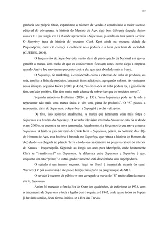 102
ganharia seu próprio título, expandindo o número de vendas e constituindo o maior sucesso
editorial do pós-guerra. A história do Menino de Aço, algo bem diferente daquela Action
comics # 1 que surgiu em 1938 onde apresentou o Superman, já adulto na luta contra o crime.
O Superboy trata da história do pequeno Clark Kent ainda na pequena cidade de
Pequenópolis, onde ele começa a conhecer seus poderes e a lutar pela bem da sociedade
(GUEDES, 2004).
O lançamento do Superboy está muito além da preocupação da National em querer
garantir a marca, com medo de que os concorrentes fizessem antes, como alega a empresa
quando Jerry e Joe movem um processo contra ela, que será abordado mais a frente.
O Superboy, no marketing, é considerado como a extensão de linha de produtos, ou
seja, ampliar a linha de produtos, lançando itens adicionais, agregando valores. As vantagens
nessa situação, segundo Kotler (2000, p. 436), “as extensões de linha podem ter, e geralmente
têm, um lado positivo. Elas têm muito mais chance de sobreviver que os produtos novos”.
Segundo menciona Heilbrunn (2004, p. 133), “uma logomarca pode ser levada a
representar não mais uma marca única e sim uma gama de produtos”. O “S” passou a
representar, além do Superman; o Superboy, a Supergirl e o cão – Krypton.
De fato, isso acontece atualmente. A marca que representa com mais força o
Superman é a história do Superboy. O seriado televisivo chamado Smallville está no ar desde
o ano 2000 e, se encontra na nova temporada. Atualmente, é a força motriz que move a marca
Superman. A história gira em torno de Clark Kent – Superman, porém, ao contrário das HQs
do Homem de Aço, essa história é baseada no Superboy, que retrata a história do Homem de
Aço desde sua chegada no planeta Terra e todo seu crescimento na pequena cidade do interior
do Kansas – Pequenópolis. Seguindo ao longo dos anos para Metrópolis, onde futuramente
Clark se “transformará” em Superman. A diferença entre Superman e Superboy é que,
enquanto um está “pronto” o outro, gradativamente, está descobrindo seus superpoderes.
O seriado é um imenso sucesso. Aqui no Brasil é transmitida através do canal
Warner (TV por assinatura) e até pouco tempo fazia parte da programação do SBT.
O seriado é sucesso de público e tem carregado a marca do “S” muito além da marca
chefe, Superman.
Assim foi marcado o fim da Era de Ouro dos quadrinhos, do euforismo de 1938, com
o lançamento de Superman e toda a legião que o seguiu, até 1945, onde quase todos os Supers
já haviam sumido, desta forma, iniciou-se a Era das Trevas.
 
