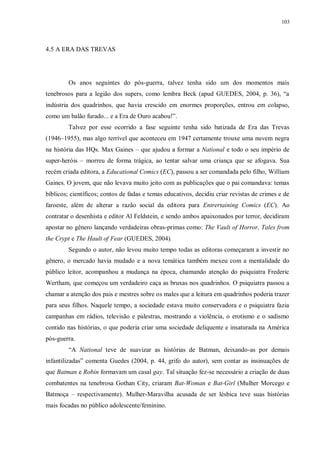 103
4.5 A ERA DAS TREVAS
Os anos seguintes do pós-guerra, talvez tenha sido um dos momentos mais
tenebrosos para a legião dos supers, como lembra Beck (apud GUEDES, 2004, p. 36), “a
indústria dos quadrinhos, que havia crescido em enormes proporções, entrou em colapso,
como um balão furado... e a Era de Ouro acabou!”.
Talvez por esse ocorrido a fase seguinte tenha sido batizada de Era das Trevas
(1946–1955), mas algo terrível que aconteceu em 1947 certamente trouxe uma nuvem negra
na história das HQs. Max Gaines – que ajudou a formar a National e todo o seu império de
super-heróis – morreu de forma trágica, ao tentar salvar uma criança que se afogava. Sua
recém criada editora, a Educational Comics (EC), passou a ser comandada pelo filho, William
Gaines. O jovem, que não levava muito jeito com as publicações que o pai comandava: temas
bíblicos; científicos; contos de fadas e temas educativos, decidiu criar revistas de crimes e de
faroeste, além de alterar a razão social da editora para Entrertaining Comics (EC). Ao
contratar o desenhista e editor Al Feldstein, e sendo ambos apaixonados por terror, decidiram
apostar no gênero lançando verdadeiras obras-primas como: The Vault of Horror, Tales from
the Crypt e The Hault of Fear (GUEDES, 2004).
Segundo o autor, não levou muito tempo todas as editoras começaram a investir no
gênero, o mercado havia mudado e a nova temática também mexeu com a mentalidade do
público leitor, acompanhou a mudança na época, chamando atenção do psiquiatra Frederic
Wertham, que começou um verdadeiro caça as bruxas nos quadrinhos. O psiquiatra passou a
chamar a atenção dos pais e mestres sobre os males que a leitura em quadrinhos poderia trazer
para seus filhos. Naquele tempo, a sociedade estava muito conservadora e o psiquiatra fazia
campanhas em rádios, televisão e palestras, mostrando a violência, o erotismo e o sadismo
contido nas histórias, o que poderia criar uma sociedade deliquente e insaturada na América
pós-guerra.
“A National teve de suavizar as histórias de Batman, deixando-as por demais
infantilizadas” comenta Guedes (2004, p. 44, grifo do autor), sem contar as insinuações de
que Batman e Robin formavam um casal gay. Tal situação fez-se necessário a criação de duas
combatentes na tenebrosa Gothan City, criaram Bat-Woman e Bat-Girl (Mulher Morcego e
Batmoça – respectivamente). Mulher-Maravilha acusada de ser lésbica teve suas histórias
mais focadas no público adolescente/feminino.
 